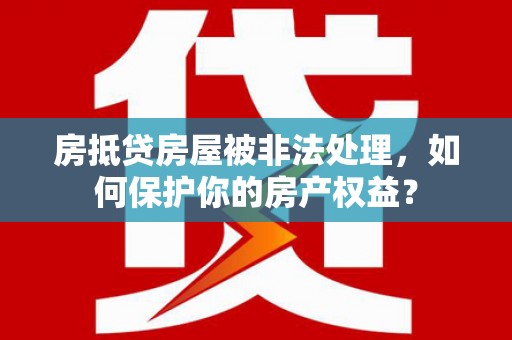 湖州房抵贷房屋被非法处理，如何保护你的房产权益？