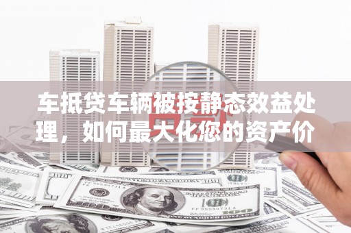 汇川车抵贷车辆被按静态效益处理，如何最大化您的资产价值？