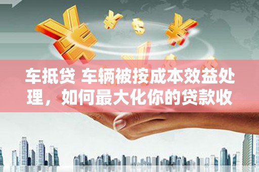 邵东车抵贷 车辆被按成本效益处理，如何最大化你的贷款收益？