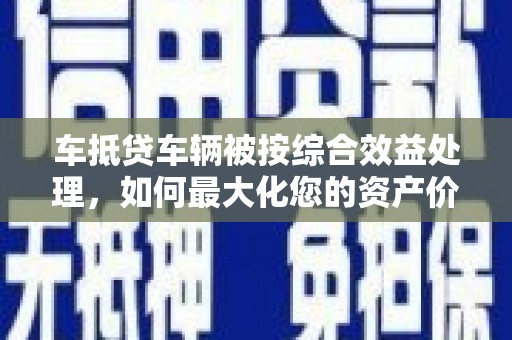 涟水车抵贷车辆被按综合效益处理，如何最大化您的资产价值？