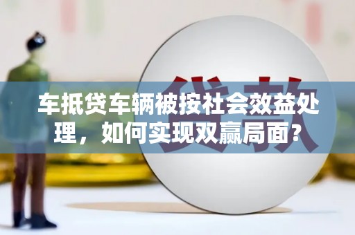 绵竹车抵贷车辆被按社会效益处理，如何实现双赢局面？