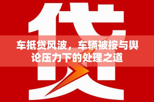 新社车抵贷风波，车辆被按与舆论压力下的处理之道
