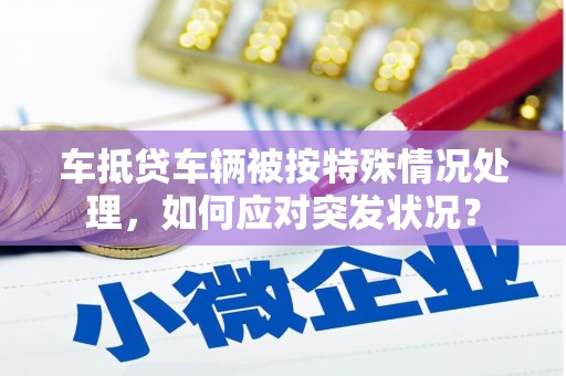 明溪车抵贷车辆被按特殊情况处理，如何应对突发状况？