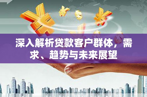 南区深入解析贷款客户群体，需求、趋势与未来展望