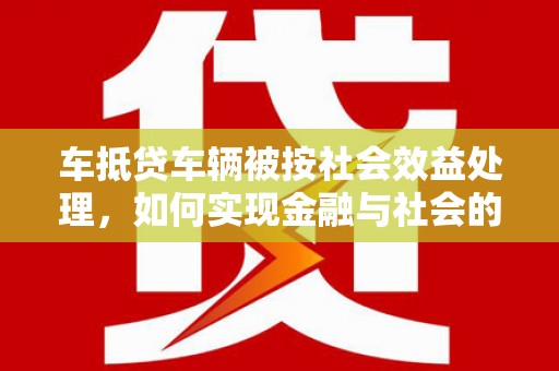 惠阳车抵贷车辆被按社会效益处理，如何实现金融与社会的双赢？