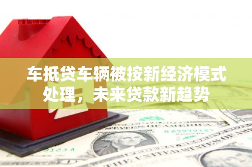 惠阳车抵贷车辆被按新经济模式处理，未来贷款新趋势