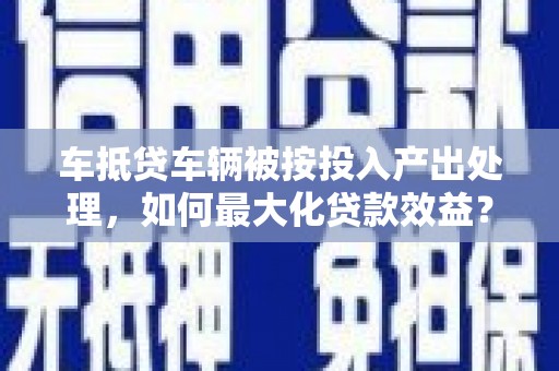 南芬车抵贷车辆被按投入产出处理，如何最大化贷款效益？