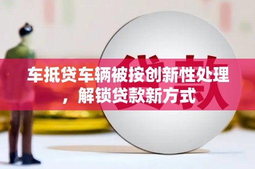 台山车抵贷车辆被按创新性处理，解锁贷款新方式
