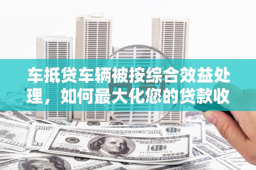 高碑店车抵贷车辆被按综合效益处理，如何最大化您的贷款收益？