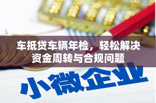 黔西南车抵贷车辆年检，轻松解决资金周转与合规问题