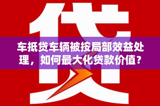 阳城车抵贷车辆被按局部效益处理，如何最大化贷款价值？