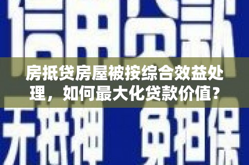 磁县房抵贷房屋被按综合效益处理，如何最大化贷款价值？