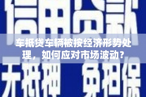 济源车抵贷车辆被按经济形势处理，如何应对市场波动？