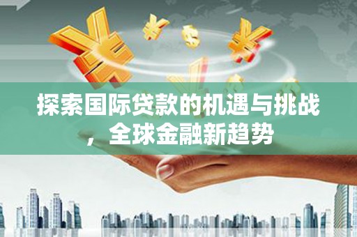 华安探索国际贷款的机遇与挑战，全球金融新趋势