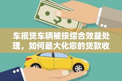 连云车抵贷车辆被按综合效益处理，如何最大化您的贷款收益？