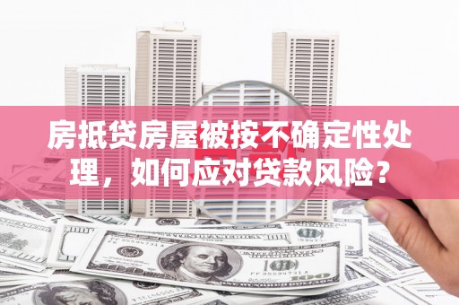 连云房抵贷房屋被按不确定性处理，如何应对贷款风险？