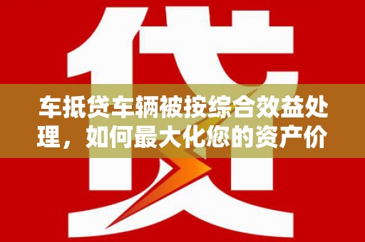 连云车抵贷车辆被按综合效益处理，如何最大化您的资产价值？