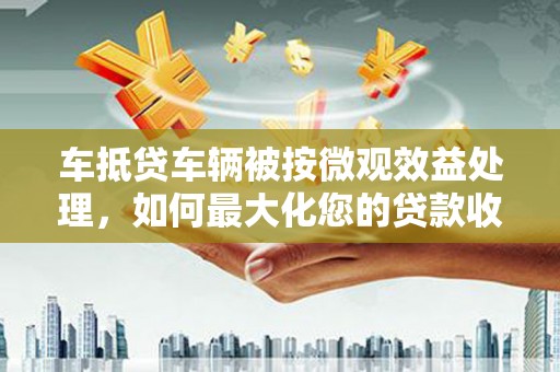 燕郊车抵贷车辆被按微观效益处理，如何最大化您的贷款收益？
