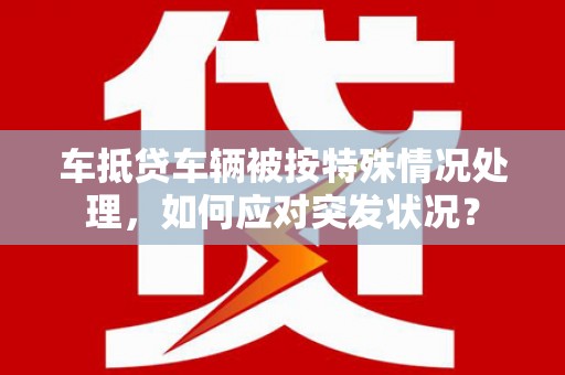 泰安车抵贷车辆被按特殊情况处理，如何应对突发状况？