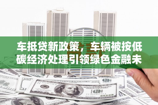 曲松车抵贷新政策，车辆被按低碳经济处理引领绿色金融未来