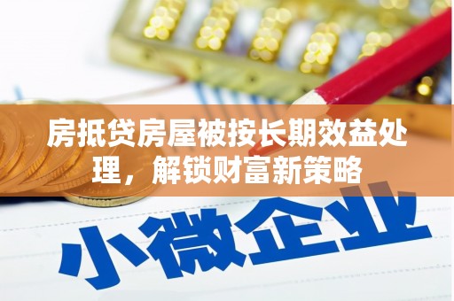 通道房抵贷房屋被按长期效益处理，解锁财富新策略