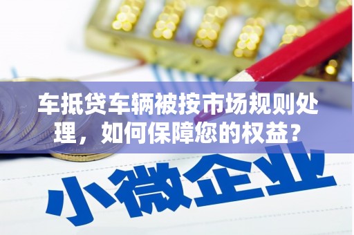 甘孜车抵贷车辆被按市场规则处理，如何保障您的权益？