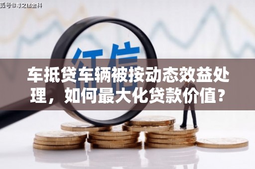 吴兴车抵贷车辆被按动态效益处理，如何最大化贷款价值？