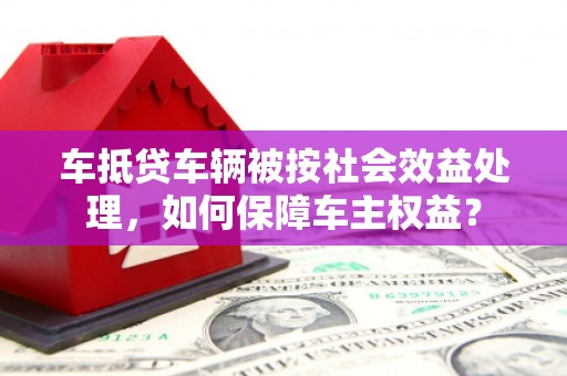 涟水车抵贷车辆被按社会效益处理，如何保障车主权益？