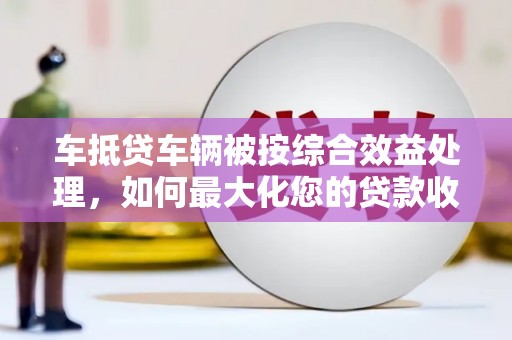 南丹车抵贷车辆被按综合效益处理，如何最大化您的贷款收益？