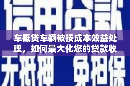 南涧车抵贷车辆被按成本效益处理，如何最大化您的贷款收益？
