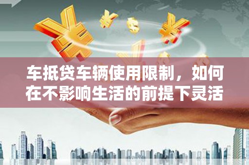 阜阳车抵贷车辆使用限制，如何在不影响生活的前提下灵活贷款？
