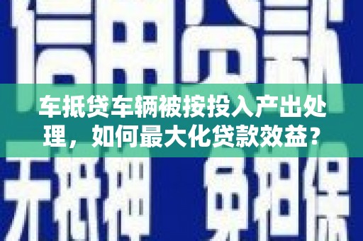 青川车抵贷车辆被按投入产出处理,如何最大化贷款效益? 青川车抵贷车辆被按投入产出处理,如何最大化贷款效益?