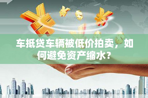 澄海车抵贷车辆被低价拍卖，如何避免资产缩水？