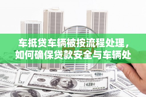 河口车抵贷车辆被按流程处理，如何确保贷款安全与车辆处置透明？