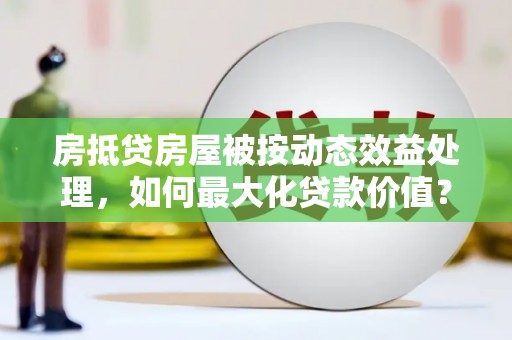 顺庆房抵贷房屋被按动态效益处理，如何最大化贷款价值？