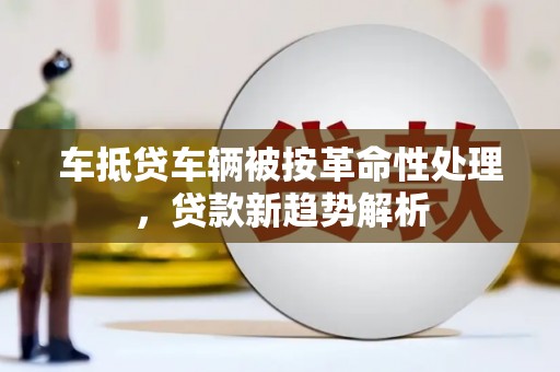 六甲车抵贷车辆被按革命性处理，贷款新趋势解析