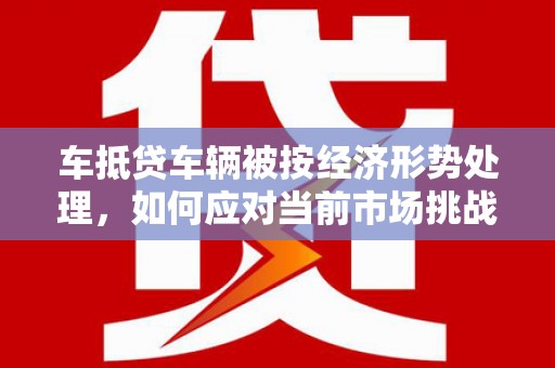 汉台车抵贷车辆被按经济形势处理，如何应对当前市场挑战？