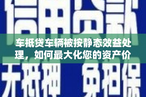 嫩江车抵贷车辆被按静态效益处理，如何最大化您的资产价值？