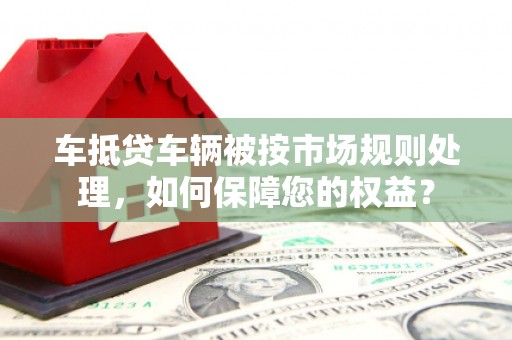 琉球车抵贷车辆被按市场规则处理，如何保障您的权益？