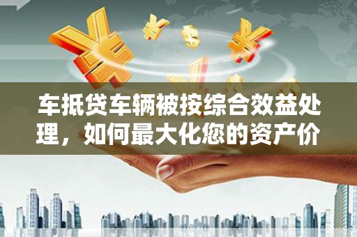 比如车抵贷车辆被按综合效益处理，如何最大化您的资产价值？