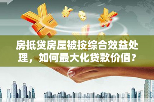 禹王台房抵贷房屋被按综合效益处理，如何最大化贷款价值？