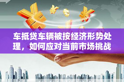 海淀车抵贷车辆被按经济形势处理，如何应对当前市场挑战？