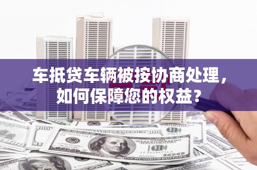 东阳车抵贷车辆被按协商处理，如何保障您的权益？