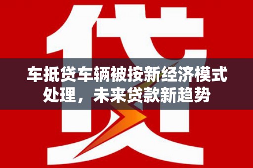 南沙车抵贷车辆被按新经济模式处理，未来贷款新趋势