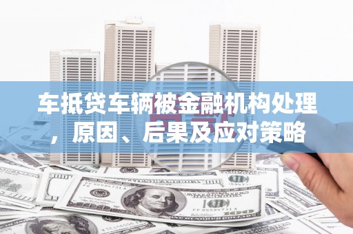 泸县车抵贷车辆被金融机构处理，原因、后果及应对策略