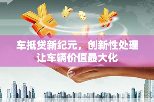 沙县车抵贷新纪元，创新性处理让车辆价值最大化